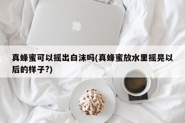 真蜂蜜可以摇出白沫吗(真蜂蜜放水里摇晃以后的样子?)