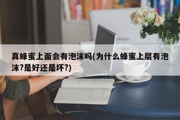 真蜂蜜上面会有泡沫吗(为什么蜂蜜上层有泡沫?是好还是坏?)