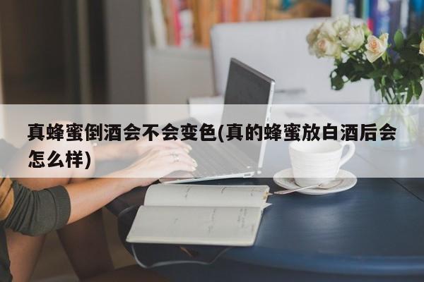 真蜂蜜倒酒会不会变色(真的蜂蜜放白酒后会怎么样)