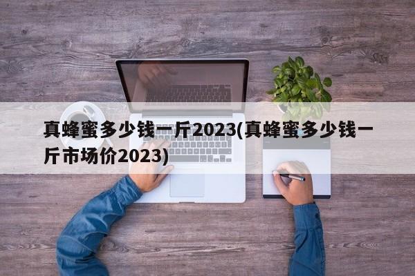 真蜂蜜多少钱一斤2023(真蜂蜜多少钱一斤市场价2023)