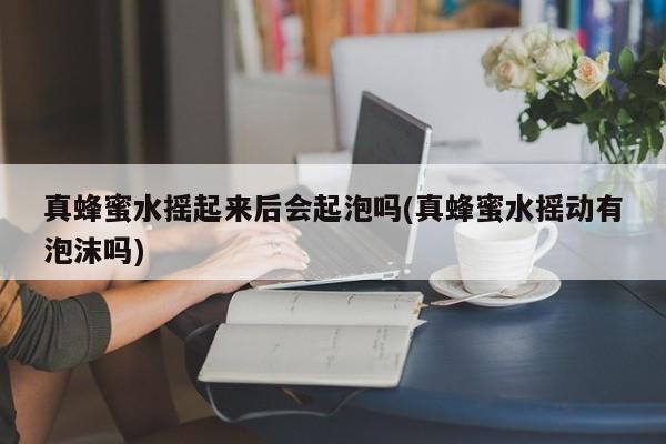 真蜂蜜水摇起来后会起泡吗(真蜂蜜水摇动有泡沫吗)