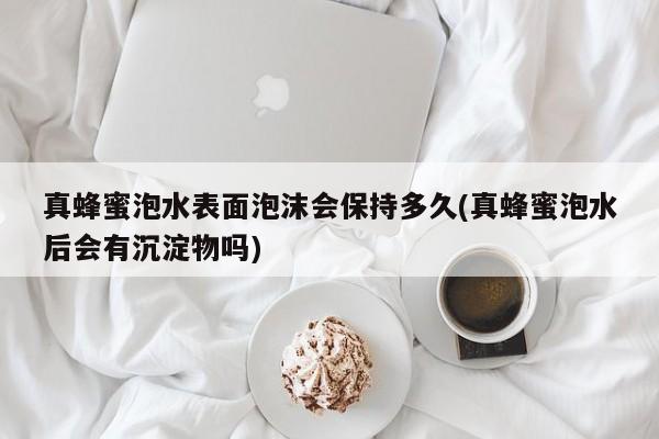 真蜂蜜泡水表面泡沫会保持多久(真蜂蜜泡水后会有沉淀物吗)