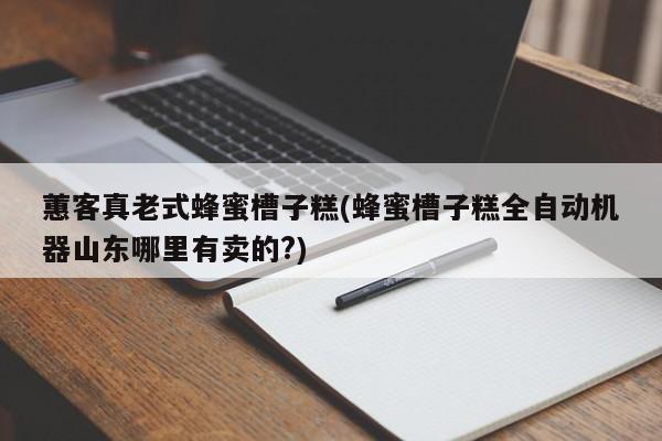 蕙客真老式蜂蜜槽子糕(蜂蜜槽子糕全自动机器山东哪里有卖的?)