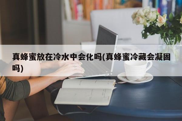 真蜂蜜放在冷水中会化吗(真蜂蜜冷藏会凝固吗)