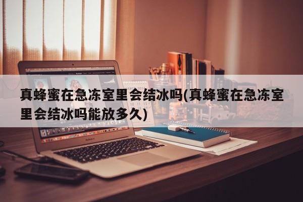 真蜂蜜在急冻室里会结冰吗(真蜂蜜在急冻室里会结冰吗能放多久)