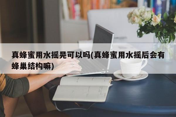 真蜂蜜用水摇晃可以吗(真蜂蜜用水摇后会有蜂巢结构嘛)