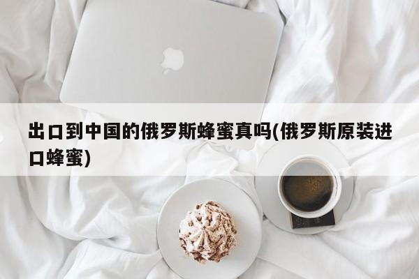 出口到中国的俄罗斯蜂蜜真吗(俄罗斯原装进口蜂蜜)