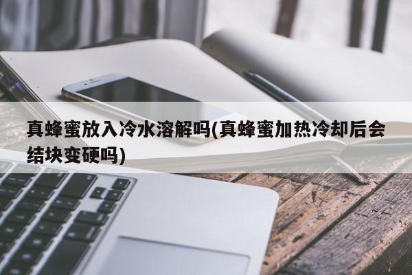 真蜂蜜放入冷水溶解吗(真蜂蜜加热冷却后会结块变硬吗)