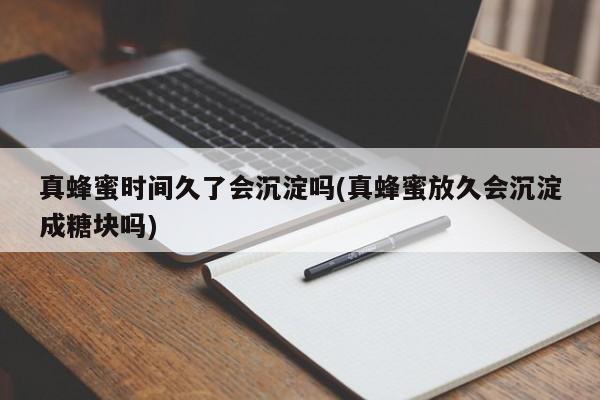 真蜂蜜时间久了会沉淀吗(真蜂蜜放久会沉淀成糖块吗)