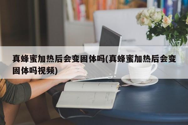 真蜂蜜加热后会变固体吗(真蜂蜜加热后会变固体吗视频)