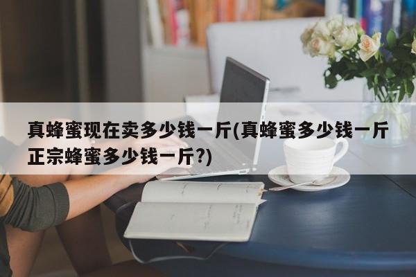 真蜂蜜现在卖多少钱一斤(真蜂蜜多少钱一斤正宗蜂蜜多少钱一斤?)