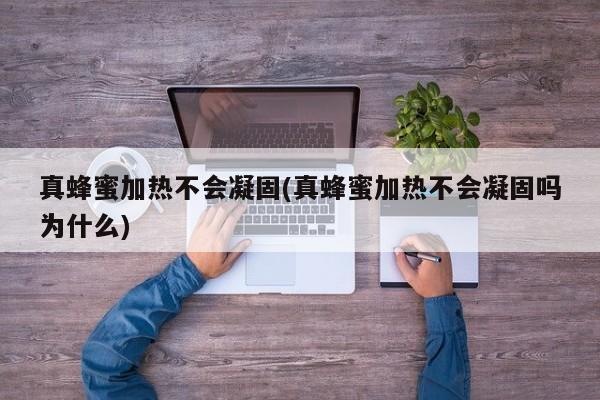 真蜂蜜加热不会凝固(真蜂蜜加热不会凝固吗为什么)