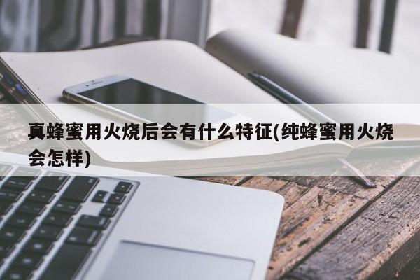 真蜂蜜用火烧后会有什么特征(纯蜂蜜用火烧会怎样)