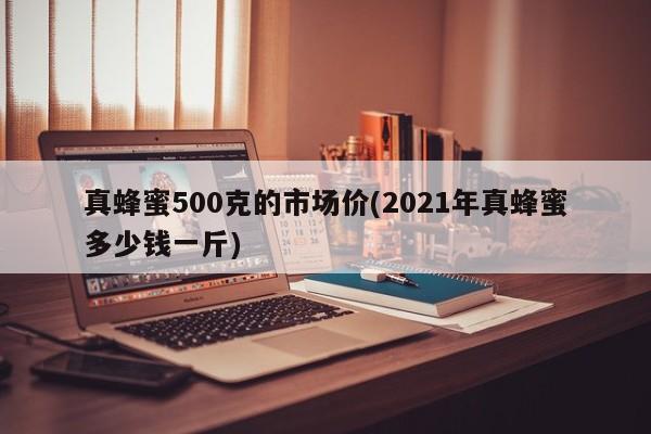 真蜂蜜500克的市场价(2021年真蜂蜜多少钱一斤)